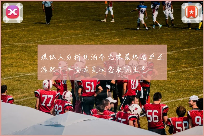 媒体人分析焦泊乔无缘最终名单王浩然下半场恢复状态表现出色