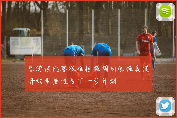 陈涛谈比赛艰难性强调训练强度提升的重要性与下一步计划