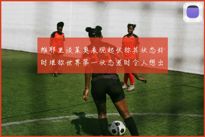 维耶里谈莱奥表现起伏称其状态好时堪称世界第一状态差时令人想出售