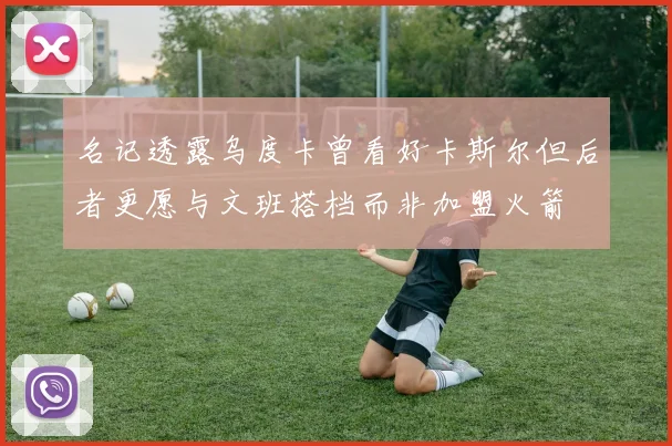 名记透露乌度卡曾看好卡斯尔但后者更愿与文班搭档而非加盟火箭