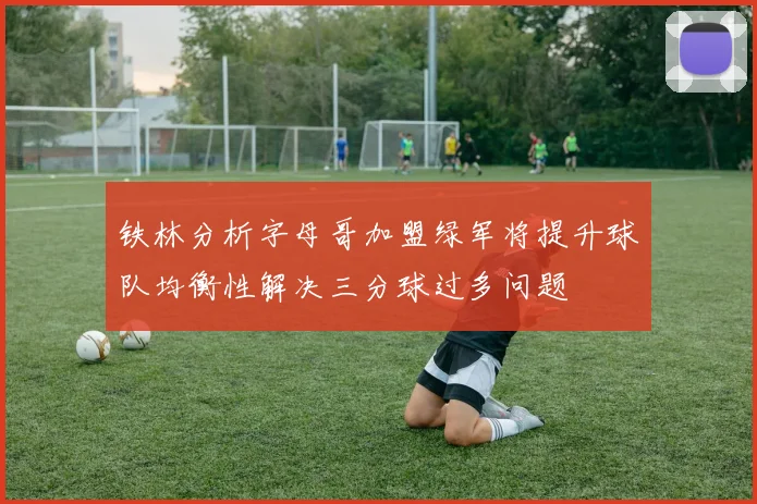 铁林分析字母哥加盟绿军将提升球队均衡性解决三分球过多问题