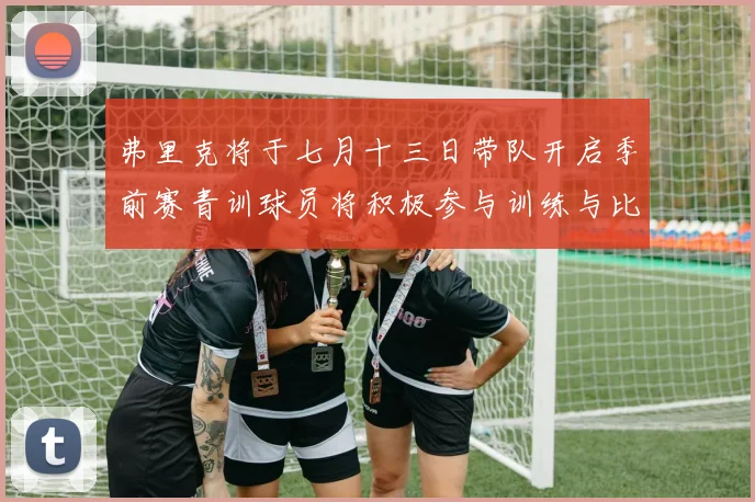 弗里克将于七月十三日带队开启季前赛青训球员将积极参与训练与比赛