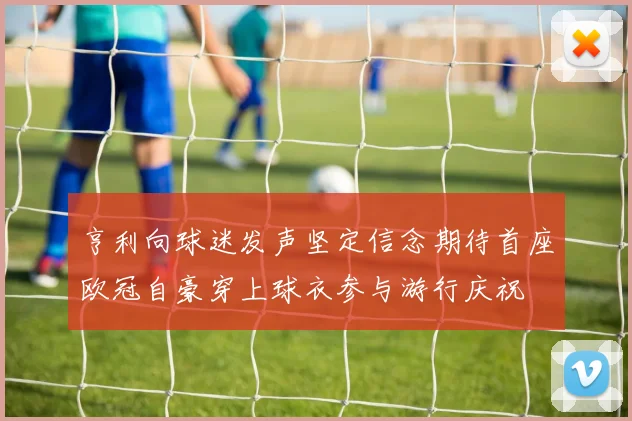亨利向球迷发声坚定信念期待首座欧冠自豪穿上球衣参与游行庆祝