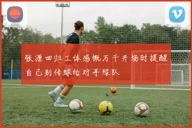 张源回归工体感慨万千开场时提醒自己别传球给对手绿队