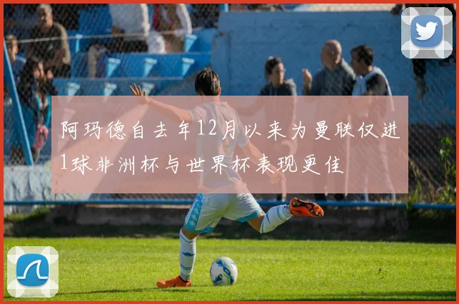 阿玛德自去年12月以来为曼联仅进1球非洲杯与世界杯表现更佳