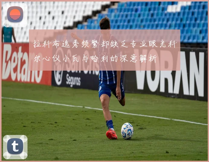 拉科布选秀频繁却缺乏专业眼光科尔心仪小瓦与哈利的深意解析