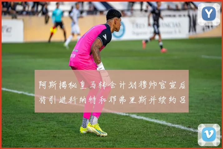 阿斯揭秘皇马转会计划穆帅官宣后将引进科纳特和邓弗里斯并续约吕迪格