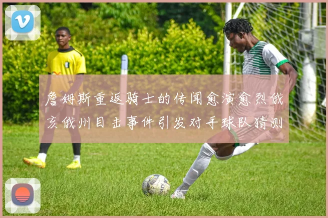 詹姆斯重返骑士的传闻愈演愈烈俄亥俄州目击事件引发对手球队猜测