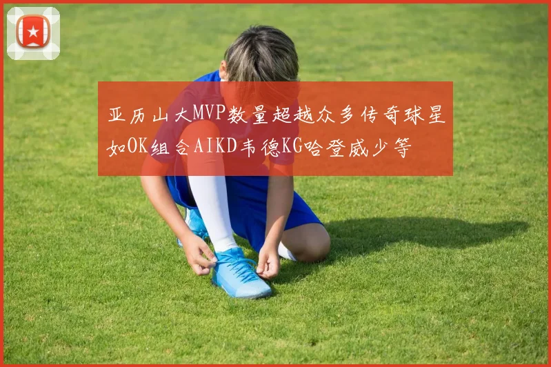 亚历山大MVP数量超越众多传奇球星如OK组合AIKD韦德KG哈登威少等