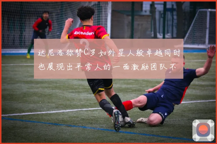 达尼洛称赞C罗如外星人般卓越同时也展现出平常人的一面激励团队不断进步