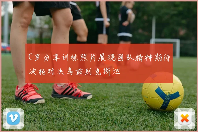C罗分享训练照片展现团队精神期待次轮对决乌兹别克斯坦