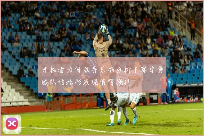 开拓者为何放弃乐福分析下赛季费城队的精彩表现值得期待