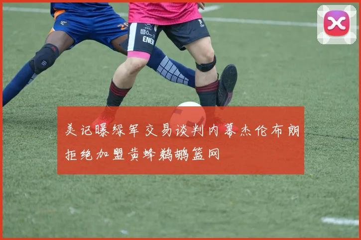 美记曝绿军交易谈判内幕杰伦布朗拒绝加盟黄蜂鹈鹕篮网