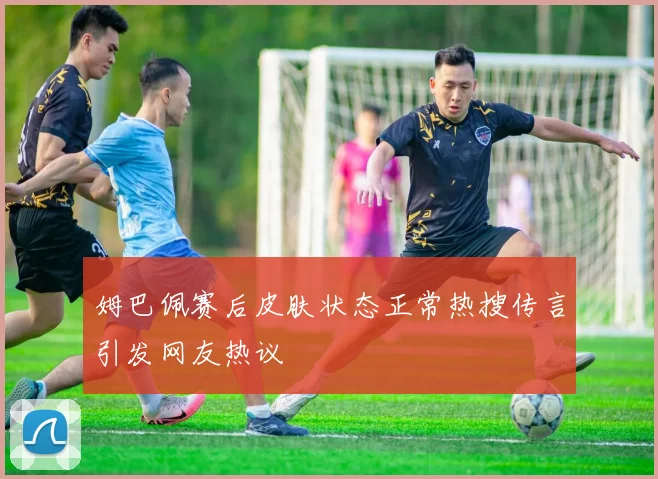 姆巴佩赛后皮肤状态正常热搜传言引发网友热议
