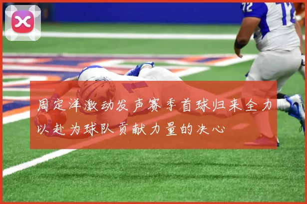 周定洋激动发声赛季首球归来全力以赴为球队贡献力量的决心