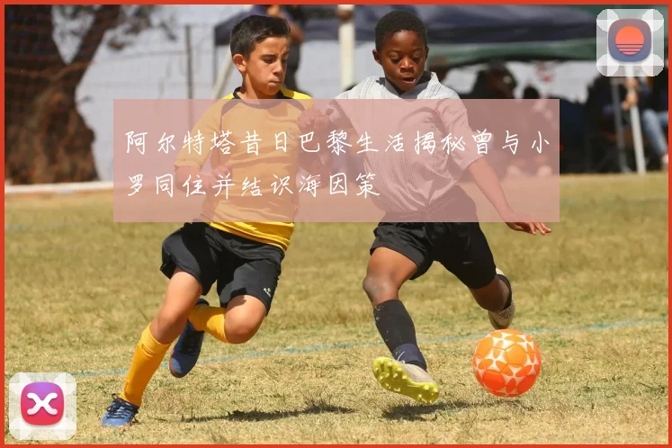 阿尔特塔昔日巴黎生活揭秘曾与小罗同住并结识海因策