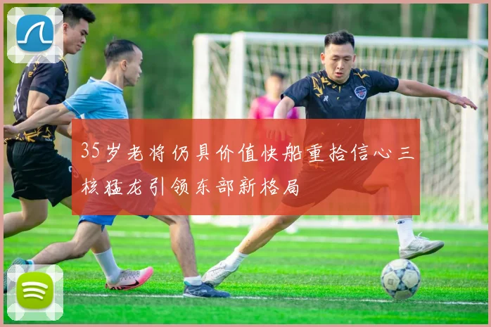 35岁老将仍具价值快船重拾信心三核猛龙引领东部新格局