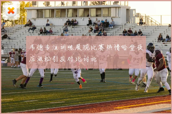 韦德专注训练展现比赛热情哈登夜店放松引发对比讨论