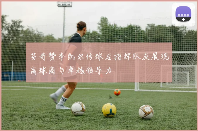 芬奇赞李凯尔传球后指挥队友展现高球商与卓越领导力