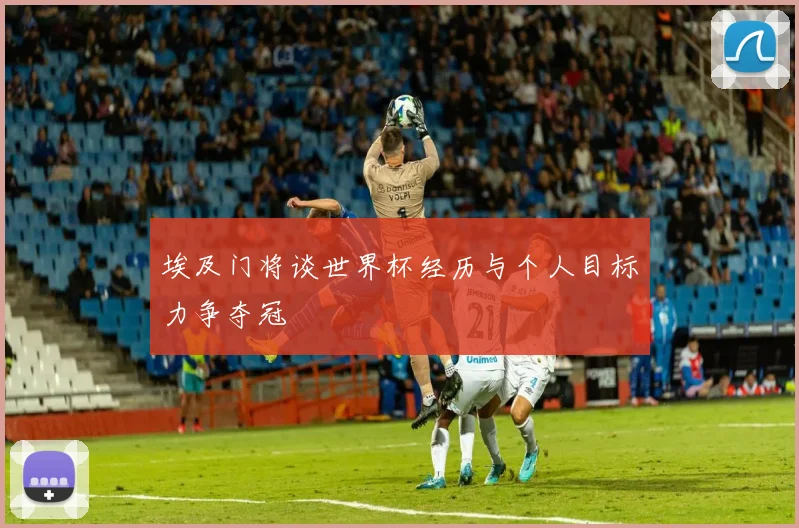 埃及门将谈世界杯经历与个人目标力争夺冠