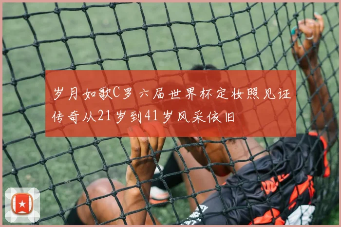 岁月如歌C罗六届世界杯定妆照见证传奇从21岁到41岁风采依旧