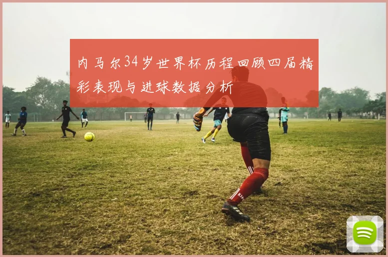 内马尔34岁世界杯历程回顾四届精彩表现与进球数据分析