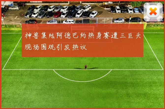 神兽集结阿德巴约热身赛遭三巨头现场围观引发热议
