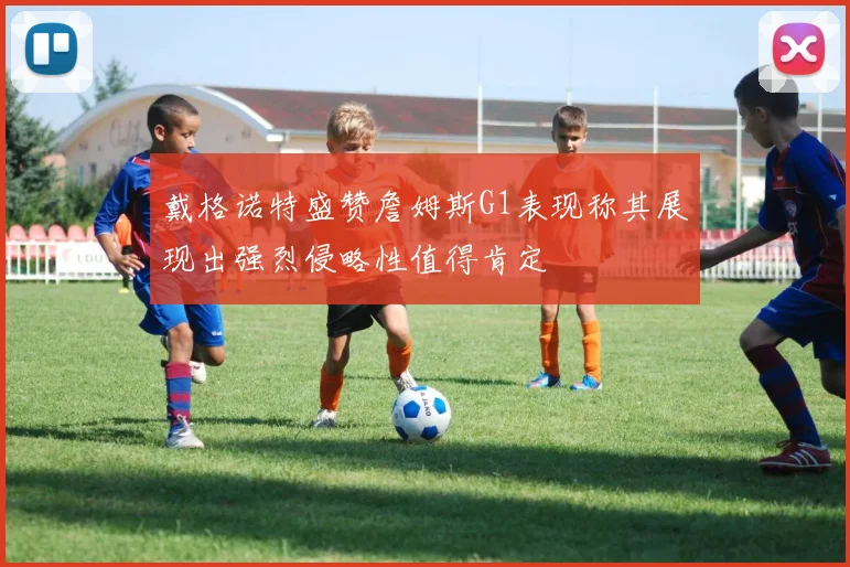 戴格诺特盛赞詹姆斯G1表现称其展现出强烈侵略性值得肯定