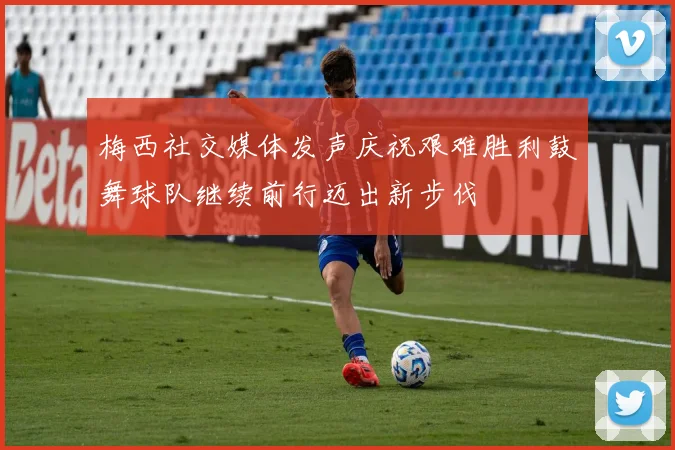 梅西社交媒体发声庆祝艰难胜利鼓舞球队继续前行迈出新步伐