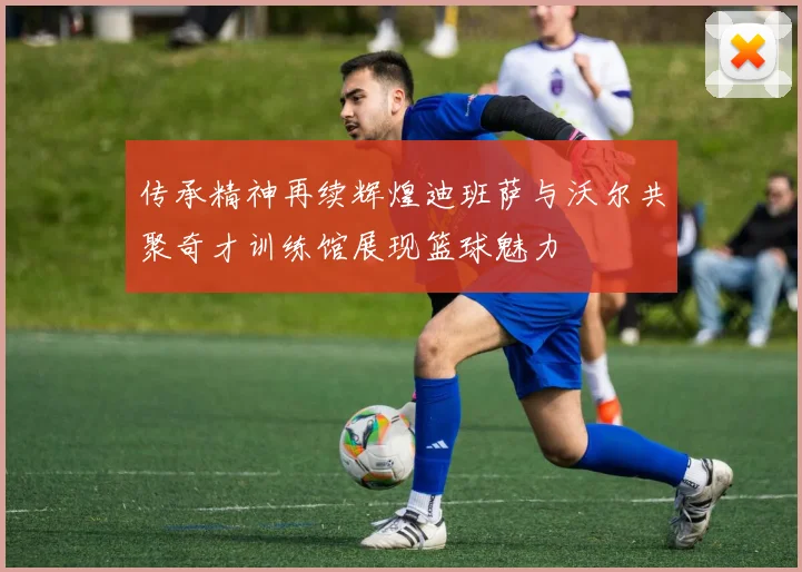 传承精神再续辉煌迪班萨与沃尔共聚奇才训练馆展现篮球魅力