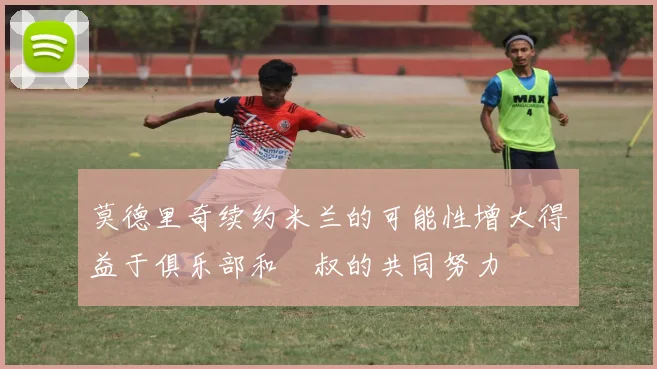 莫德里奇续约米兰的可能性增大得益于俱乐部和囧叔的共同努力