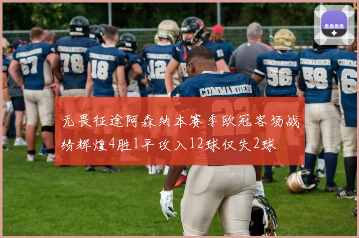 无畏征途阿森纳本赛季欧冠客场战绩辉煌4胜1平攻入12球仅失2球