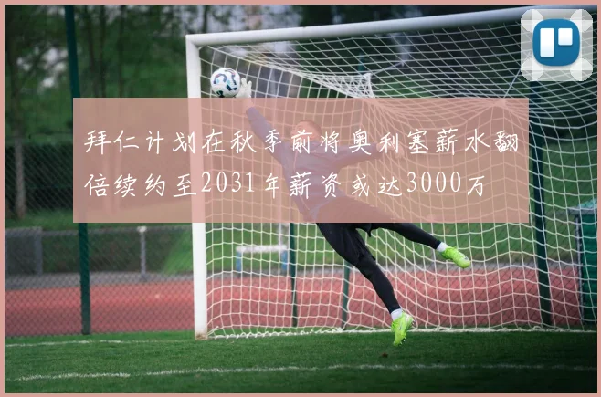 拜仁计划在秋季前将奥利塞薪水翻倍续约至2031年薪资或达3000万