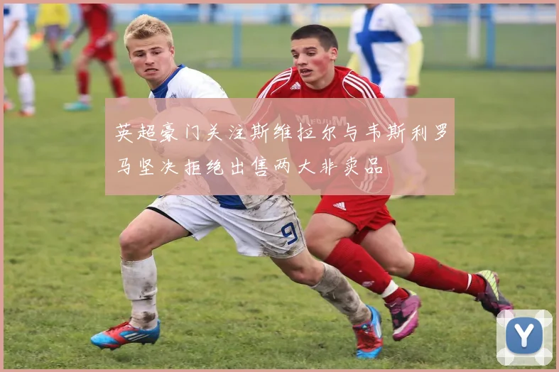 英超豪门关注斯维拉尔与韦斯利罗马坚决拒绝出售两大非卖品