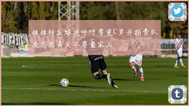 姐姐转发球迷呼吁尊重C罗并指责队友忘恩负义不尊重家人