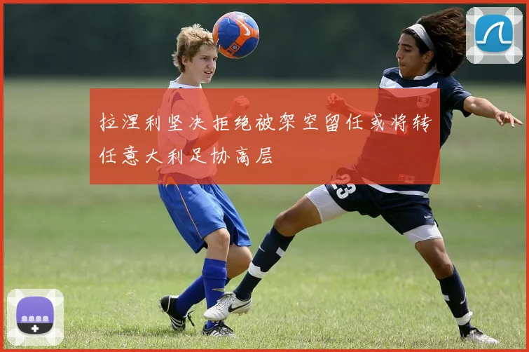 拉涅利坚决拒绝被架空留任或将转任意大利足协高层