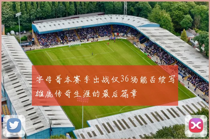 字母哥本赛季出战仅36场能否续写雄鹿传奇生涯的最后篇章