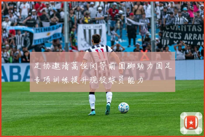 足协邀请蒿俊闵等前国脚助力国足专项训练提升现役球员能力