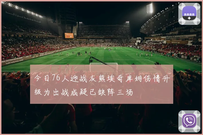 今日76人迎战灰熊埃奇库姆伤情升级为出战成疑已缺阵三场