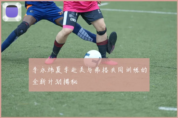 李永炜夏季赴美与弗格共同训练的全新计划揭秘