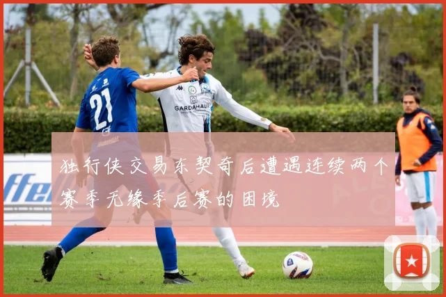 独行侠交易东契奇后遭遇连续两个赛季无缘季后赛的困境