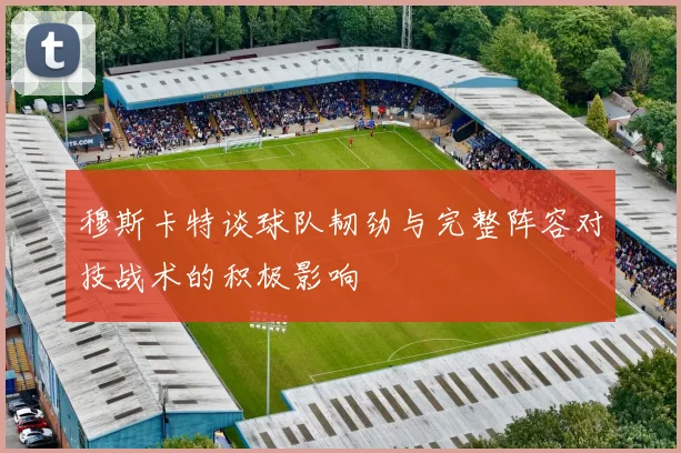穆斯卡特谈球队韧劲与完整阵容对技战术的积极影响